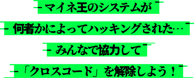 マイネ王のシステムが何者かによってハッキングされた…みんなで協力してクロスコードを解除しよう!