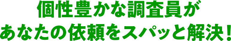 個性豊かな調査員があなたの依頼をスパッと解決！