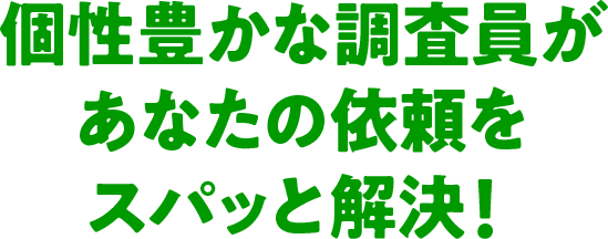 個性豊かな調査員があなたの依頼をスパッと解決！