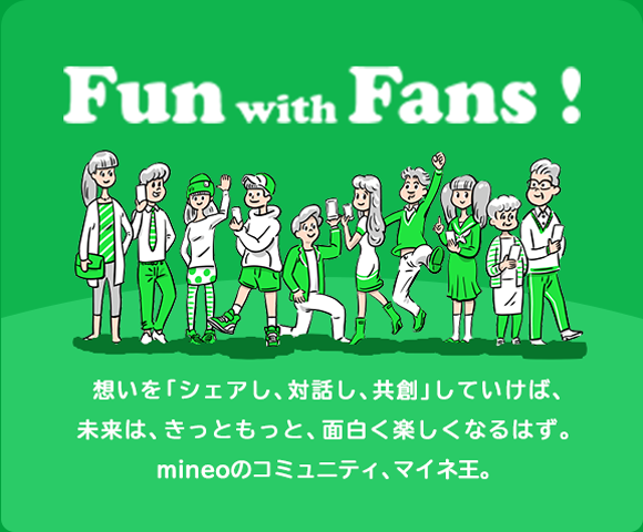 Fun with Fans! 想いを「シェアし、対話し共創」していけば、未来は、きっともっと、面白く楽しくなるはず。mineoのコミュニティ、マイネ王。