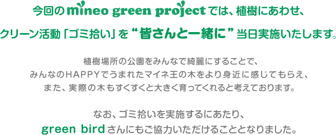今回のmineo green projectでは、植樹にあわせ、クリーン活動「ゴミ拾い」を“皆さんと一緒に”当日実施いたします。 植樹場所の公園をみんなで綺麗にすることで、みんなのHAPPYで生まれたマイネ王の木をより身近に感じてもらえ、また、実際の木もすくすくと大きく育ってくれると考えております。なお、ゴミ拾いを実施するにあたり、green birdさんにもご協力いただけることとなりました。