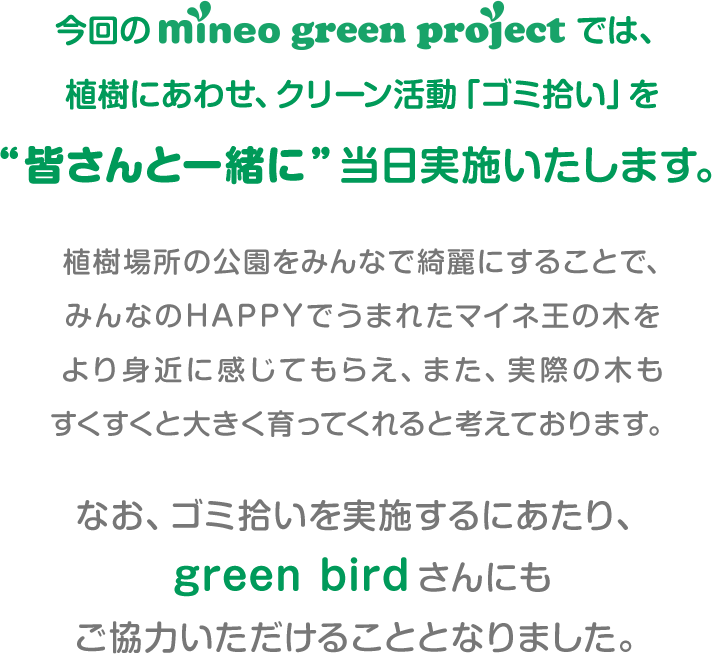 今回のmineo green projectでは、植樹にあわせ、クリーン活動「ゴミ拾い」を“皆さんと一緒に”当日実施いたします。 植樹場所の公園をみんなで綺麗にすることで、みんなのHAPPYで生まれたマイネ王の木をより身近に感じてもらえ、また、実際の木もすくすくと大きく育ってくれると考えております。なお、ゴミ拾いを実施するにあたり、green birdさんにもご協力いただけることとなりました。