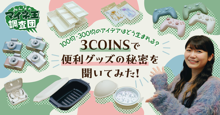 100均・300均のアイデアはどう生まれる?3COINSで便利グッズの秘密を聞いてみた!【マイネ王調査団】